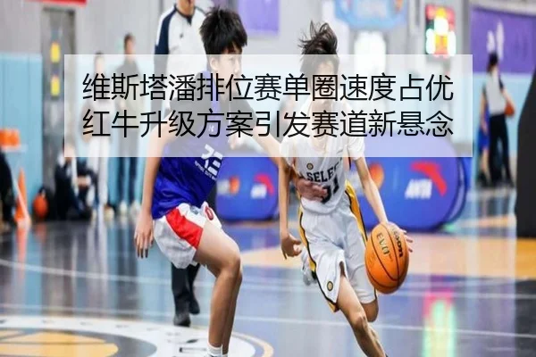 维斯塔潘排位赛单圈速度占优 红牛升级方案引发赛道新悬念